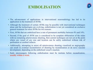  The advancement of applications in interventional neuroradiology has led to its
application in the treatment of AVMs.
 Although the treatment of certain AVMs may be possible with interventional techniques
alone and the technologies are evolving, embolization is not yet considered an exclusive
general treatment for most AVMs for two reasons.
 First, AVMs that are embolized have a rate of permanent morbidity between 4% and 14%.
 Second, if the goal of AVM cure is considered to be complete obliteration of the nidus
with no remaining arteriovenous shunting, then current techniques are not yet at the point
where any vessel of any size and location can be safely embolized without risk of
perforation or cerebral infarcts.
 Additionally, attempting to arrest all arteriovenous shunting visualized on angiography
can result in eventual reconstitution of shunting by recanalization or de novo vascular
development, depending on the embolized vessel’s reaction.
 Early microsurgery following embolization must be institute before recanalization,
usually within a week.
EMBOLISATION
 