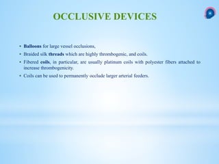  Balloons for large vessel occlusions,
 Braided silk threads which are highly thrombogenic, and coils.
 Fibered coils, in particular, are usually platinum coils with polyester fibers attached to
increase thrombogenicity.
 Coils can be used to permanently occlude larger arterial feeders.
OCCLUSIVE DEVICES
 