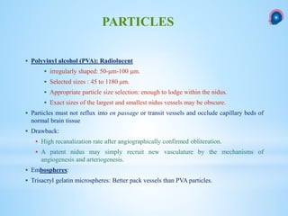  Polyvinyl alcohol (PVA): Radiolucent
 irregularly shaped: 50-μm-100 μm.
 Selected sizes : 45 to 1180 μm.
 Appropriate particle size selection: enough to lodge within the nidus.
 Exact sizes of the largest and smallest nidus vessels may be obscure.
 Particles must not reflux into en passage or transit vessels and occlude capillary beds of
normal brain tissue
 Drawback:
 High recanalization rate after angiographically confirmed obliteration.
 A patent nidus may simply recruit new vasculature by the mechanisms of
angiogenesis and arteriogenesis.
 Embospheres:
 Trisacryl gelatin microspheres: Better pack vessels than PVA particles.
PARTICLES
 
