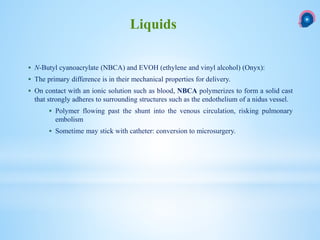 N-Butyl cyanoacrylate (NBCA) and EVOH (ethylene and vinyl alcohol) (Onyx):
 The primary difference is in their mechanical properties for delivery.
 On contact with an ionic solution such as blood, NBCA polymerizes to form a solid cast
that strongly adheres to surrounding structures such as the endothelium of a nidus vessel.
 Polymer flowing past the shunt into the venous circulation, risking pulmonary
embolism
 Sometime may stick with catheter: conversion to microsurgery.
Liquids
 