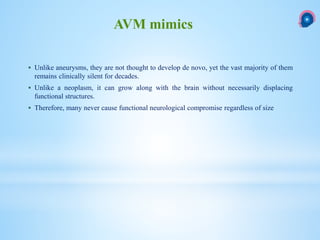  Unlike aneurysms, they are not thought to develop de novo, yet the vast majority of them
remains clinically silent for decades.
 Unlike a neoplasm, it can grow along with the brain without necessarily displacing
functional structures.
 Therefore, many never cause functional neurological compromise regardless of size
AVM mimics
 