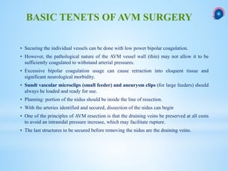  Securing the individual vessels can be done with low power bipolar coagulation.
 However, the pathological nature of the AVM vessel wall (thin) may not allow it to be
sufficiently coagulated to withstand arterial pressures.
 Excessive bipolar coagulation usage can cause retraction into eloquent tissue and
significant neurological morbidity.
 Sundt vascular microclips (small feeder) and aneurysm clips (for large feeders) should
always be loaded and ready for use.
 Planning: portion of the nidus should be inside the line of resection.
 With the arteries identified and secured, dissection of the nidus can begin
 One of the principles of AVM resection is that the draining veins be preserved at all costs
to avoid an intranidal pressure increase, which may facilitate rupture.
 The last structures to be secured before removing the nidus are the draining veins.
BASIC TENETS OF AVM SURGERY
 
