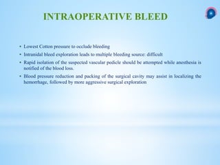  Lowest Cotton pressure to occlude bleeding
 Intranidal bleed exploration leads to multiple bleeding source: difficult
 Rapid isolation of the suspected vascular pedicle should be attempted while anesthesia is
notified of the blood loss.
 Blood pressure reduction and packing of the surgical cavity may assist in localizing the
hemorrhage, followed by more aggressive surgical exploration
INTRAOPERATIVE BLEED
 