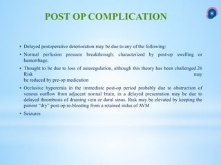  Delayed postoperative deterioration may be due to any of the following:
 Normal perfusion pressure breakthrough: characterized by post-op swelling or
hemorrhage.
 Thought to be due to loss of autoregulation, although this theory has been challenged.26
Risk may
be reduced by pre-op medication
 Occlusive hyperemia in the immediate post-op period probably due to obstruction of
venous outflow from adjacent normal brain, in a delayed presentation may be due to
delayed thrombosis of draining vein or dural sinus. Risk may be elevated by keeping the
patient “dry” post-op re-bleeding from a retained nidus of AVM
 Seizures
POST OP COMPLICATION
 