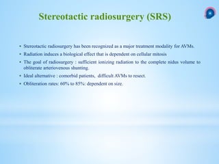  Stereotactic radiosurgery has been recognized as a major treatment modality for AVMs.
 Radiation induces a biological effect that is dependent on cellular mitosis
 The goal of radiosurgery : sufficient ionizing radiation to the complete nidus volume to
obliterate arteriovenous shunting.
 Ideal alternative : comorbid patients, difficult AVMs to resect.
 Obliteration rates: 60% to 85%: dependent on size.
Stereotactic radiosurgery (SRS)
 