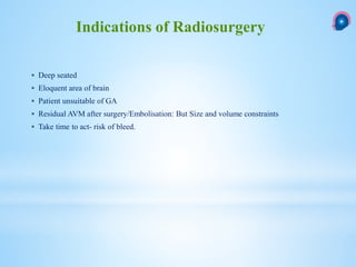  Deep seated
 Eloquent area of brain
 Patient unsuitable of GA
 Residual AVM after surgery/Embolisation: But Size and volume constraints
 Take time to act- risk of bleed.
Indications of Radiosurgery
 