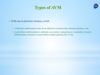  AVMs may be plexiform, fistulous, or both.
 A fistulous malformation may be an otherwise normal artery directly joining a vein.
 A plexiform malformation is defined as an artery connecting to a network of poorly
differentiated, immature vessels before (nidus) passing into a vein.
Types of AVM
 
