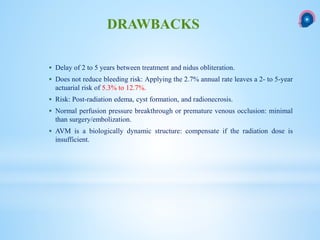  Delay of 2 to 5 years between treatment and nidus obliteration.
 Does not reduce bleeding risk: Applying the 2.7% annual rate leaves a 2- to 5-year
actuarial risk of 5.3% to 12.7%.
 Risk: Post-radiation edema, cyst formation, and radionecrosis.
 Normal perfusion pressure breakthrough or premature venous occlusion: minimal
than surgery/embolization.
 AVM is a biologically dynamic structure: compensate if the radiation dose is
insufficient.
DRAWBACKS
 