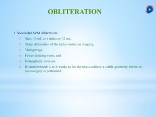  Successful AVM obliteration:
1. Size: <3 mL or a nidus or <2 cm,
2. Sharp delineation of the nidus border on imaging,
3. Younger age,
4. Fewer draining veins, and
5. Hemispheric location.
6. If unobliterated: 4 to 6 weeks to let the nidus achieve a stable geometry before re-
radiosurgery is performed.
OBLITERATION
 