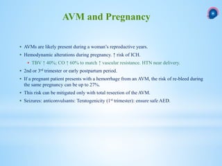  AVMs are likely present during a woman’s reproductive years.
 Hemodynamic alterations during pregnancy. ↑ risk of ICH.
 TBV ↑ 40%; CO ↑ 60% to match ↑ vascular resistance. HTN near delivery.
 2nd or 3rd trimester or early postpartum period.
 If a pregnant patient presents with a hemorrhage from an AVM, the risk of re-bleed during
the same pregnancy can be up to 27%.
 This risk can be mitigated only with total resection of the AVM.
 Seizures: anticonvulsants: Teratogenicity (1st trimester): ensure safe AED.
AVM and Pregnancy
 