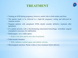  Treating an AVM during pregnancy, however, entails risks to both mother and fetus.
 The patient needs to be followed in a high-risk pregnancy setting and delivered by
cesarean section.
 Pregnant patients with unruptured AVMs should consider definitive treatment after
parturition.
 If a patient presents with a life-threatening intracranial hemorrhage, immediate surgical
evacuation is necessary for stabilization
 Radiosurgery: not a viable option.
 Risks to the fetus and its slow rate of occlusion,
 Endovascular therapies:
 Risk: radiation, contrast agent, and embolic solvents.
 Microsurgical resection: Patient wishes to have treatment before delivery.
TREATMENT
 