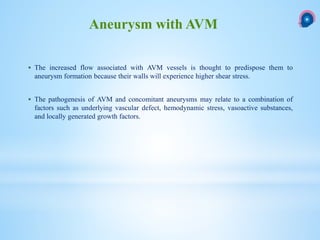  The increased flow associated with AVM vessels is thought to predispose them to
aneurysm formation because their walls will experience higher shear stress.
 The pathogenesis of AVM and concomitant aneurysms may relate to a combination of
factors such as underlying vascular defect, hemodynamic stress, vasoactive substances,
and locally generated growth factors.
Aneurysm with AVM
 