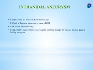  Resides within the nidus: Difficult to visualize.
 Difficult to diagnose its rupture as cause of ICH.
 Need to deal simultaneously.
 Un-resectable nidus: limited endovascular embolic therapy to occlude arterial pedicle
feeding aneurysm.
INTRANIDALANEURYSM
 