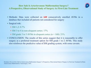 Methods: Data were collected on 640 consecutively enrolled AVMs in a
database that included all patients not considered for surgery
 Surgical risk:
 SM 1,2: 0.7%
 SM 3 to 4 in non-eloquent cortex: 17%
 SM grade 3 to 5 AVMs in eloquent cortex (n = 168): 21%
 CONCLUSION: The results of this series suggest that it is reasonable to offer
surgery as a preferred treatment option for SM grade 1 to 2 AVMs. This study
also reinforces the predictive value of SM grading system, with some caveats.
How Safe Is Arteriovenous Malformation Surgery?
A Prospective, Observational Study of Surgery As First-Line Treatment
Davidson AS et al. How Safe Is Arteriovenous Malformation Surgery? A Prospective, Observational Study of Surgery As First-Line Treatment for Brain
Arteriovenous Malformations. Neurosurgery. 2010.
 