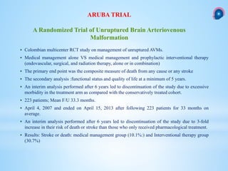  Colombian multicenter RCT study on management of unruptured AVMs.
 Medical management alone VS medical management and prophylactic interventional therapy
(endovascular, surgical, and radiation therapy, alone or in combination)
 The primary end point was the composite measure of death from any cause or any stroke
 The secondary analysis :functional status and quality of life at a minimum of 5 years.
 An interim analysis performed after 6 years led to discontinuation of the study due to excessive
morbidity in the treatment arm as compared with the conservatively treated cohort.
 223 patients; Mean F/U 33.3 months.
 April 4, 2007 and ended on April 15, 2013 after following 223 patients for 33 months on
average.
 An interim analysis performed after 6 years led to discontinuation of the study due to 3-fold
increase in their risk of death or stroke than those who only received pharmacological treatment.
 Results: Stroke or death: medical management group (10.1%:) and Interventional therapy group
(30.7%)
ARUBA TRIAL
A Randomized Trial of Unruptured Brain Arteriovenous
Malformation
 