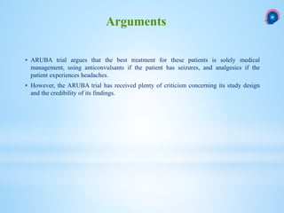  ARUBA trial argues that the best treatment for these patients is solely medical
management, using anticonvulsants if the patient has seizures, and analgesics if the
patient experiences headaches.
 However, the ARUBA trial has received plenty of criticism concerning its study design
and the credibility of its findings.
Arguments
 