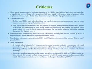  1.Even prior to commencement of enrollment, the design of the ARUBA study had been heavily criticized, particularly
in regard to the proposed 5-year follow-up period, which many argued would unfairly detect all procedure related
complications but would be too short to detect the potential long-term benefits of prophylactic intervention.
 2. Methodology failure:
 Problem with ARUBA study had to do with the trial hypothesis: that conservative management improves patient
outcomes as compared to prophylactic intervention.
 They explain how this hypothesis is not only unusual but illogical because intervention should have been the
experimental arm that needed to be tested against conservative management, which should have been the control
group, and not vice versa. In fact, it is unethical to presume that intervention is harmful and inferior to medical
therapy and then decide to prove it.
 Inadequate analysis: Inappropriately drawn conclusions were the most frequently cited critiques, followed by the lack of
subgroup analyses and the lack of detail regarding the treatment results.
 Generalisation: Microsurgery occurred in only 14.9% of ARUBA intervention cases, raising concerns about the study’s
generalizability.
 Ethical consideration:
 Is it ethical, at least in the mind of a competent cerebrovascular surgeon, to randomize a young patient with a small
anterior frontal pole AVM to conservative management and thus expose him/her to the definite, albeit small, risk of
hemorrhage, and deny him/ her the chance of a cure through resection, which can be performed with minimal
morbidity?
 Conversely, would we randomize an older patient with a Spetzler-Martin (S-M) Grade V AVM knowing that any
intervention in this setting is ineffective, very dangerous, or both? Do we disregard personal experience and the
wealth of literature accumulated over the years because it is being not obtained through RCTs?
Critiques
 