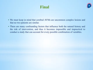  We must keep in mind that cerebral AVMs are uncommon complex lesions and
that no two patients are similar.
 There are many confounding factors that influence both the natural history and
the risk of intervention, and thus it becomes impossible and impractical to
conduct a study that can account for every possible combination of variables.
Final
 