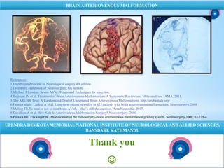Thank you

NATIONAL INSTITUTE OF NEUROLOGICAL AND ALLIED SCIENCES, BANSBARI, KATHMANDU
BRAIN ARTERIOVENOUS MALFORMATION
UPENDRA DEVKOTA MEMORIAL NATIONAL INSTITUTE OF NEUROLOGICALAND ALLIED SCIENCES,
BANSBARI, KATHMANDU
References:
1.Ellenbogen Principle of Neurological surgery 4th edition
2.Greenberg Handbook of Neurosurgery; 8th edition
3.Michael T Lawton: Seven AVM: Tenets and Techniques for resection.
4.Beijnum JV et al. Treatment of Brain Arteriovenous Malformations A Systematic Review and Meta-analysis. JAMA. 2011.
5.The ARUBA Trial: A Randomized Trial of Unruptured Brain Arteriovenous Malformations. http://arubastudy.org/
6.Finnish study: Laakso A et al. Long-term excess mortality in 623 patients with brain arteriovenous malformations. Neurosurgery.2008
7.Meling TR.To treat or not to treat brain AVMs—that’s still the question. Acta Neurochir. 2017.
8.Davidson A et al. How Safe Is Arteriovenous Malformation Surgery? Neurosurgery. 2010.
9.Pollock BE, Flickinger JC. Modification of the radiosurgery-based arteriovenous malformation grading system. Neurosurgery 2008; 63:239-4
 