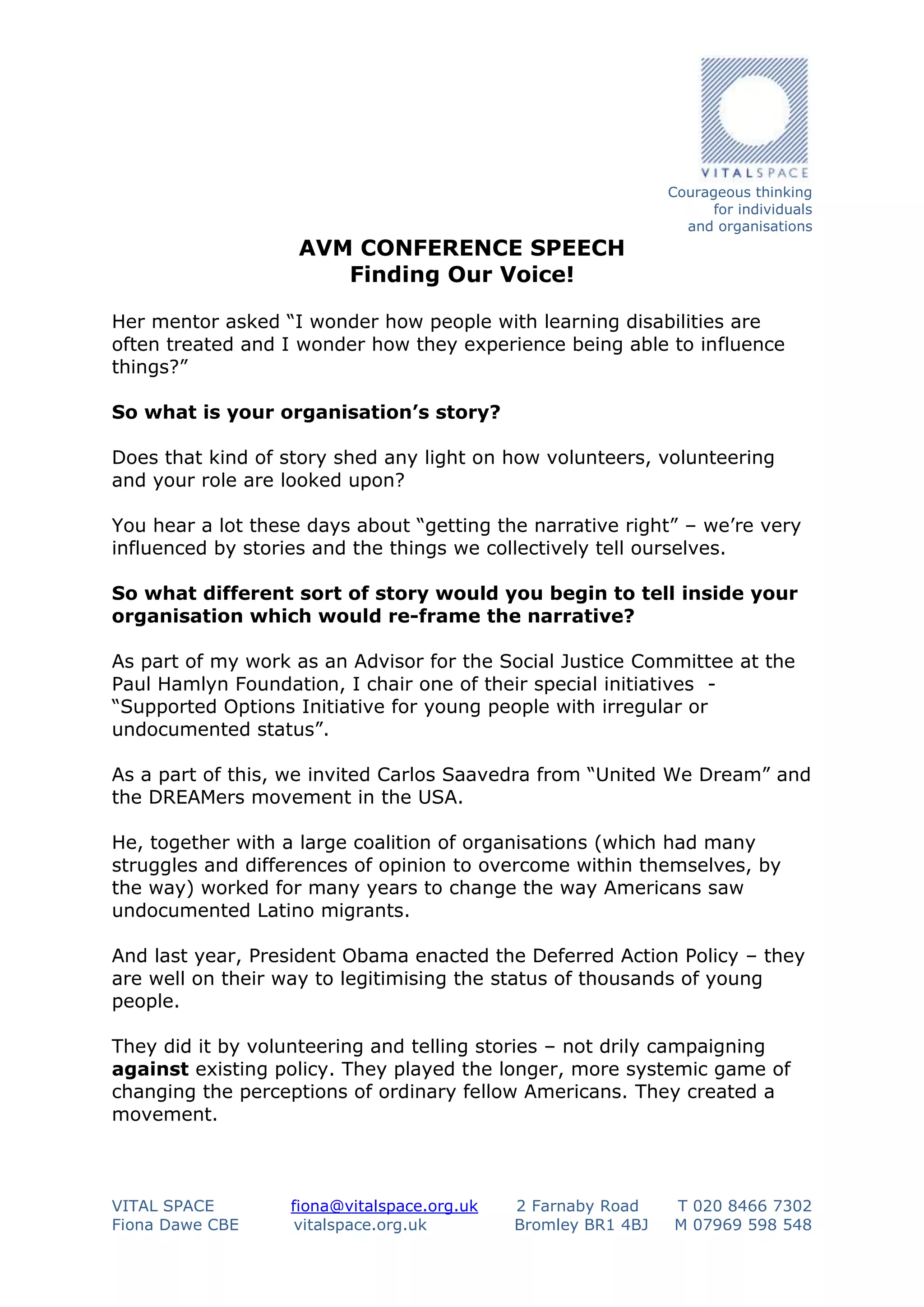 AVM CONFERENCE SPEECH
Finding Our Voice!

Courageous thinking
for individuals
and organisations

Her mentor asked “I wonder how people with learning disabilities are
often treated and I wonder how they experience being able to influence
things?”
So what is your organisation’s story?
Does that kind of story shed any light on how volunteers, volunteering
and your role are looked upon?
You hear a lot these days about “getting the narrative right” – we’re very
influenced by stories and the things we collectively tell ourselves.
So what different sort of story would you begin to tell inside your
organisation which would re-frame the narrative?
As part of my work as an Advisor for the Social Justice Committee at the
Paul Hamlyn Foundation, I chair one of their special initiatives “Supported Options Initiative for young people with irregular or
undocumented status”.
As a part of this, we invited Carlos Saavedra from “United We Dream” and
the DREAMers movement in the USA.
He, together with a large coalition of organisations (which had many
struggles and differences of opinion to overcome within themselves, by
the way) worked for many years to change the way Americans saw
undocumented Latino migrants.
And last year, President Obama enacted the Deferred Action Policy – they
are well on their way to legitimising the status of thousands of young
people.
They did it by volunteering and telling stories – not drily campaigning
against existing policy. They played the longer, more systemic game of
changing the perceptions of ordinary fellow Americans. They created a
movement.

VITAL SPACE
Fiona Dawe CBE

fiona@vitalspace.org.uk
vitalspace.org.uk

2 Farnaby Road
Bromley BR1 4BJ

T 020 8466 7302
M 07969 598 548

 