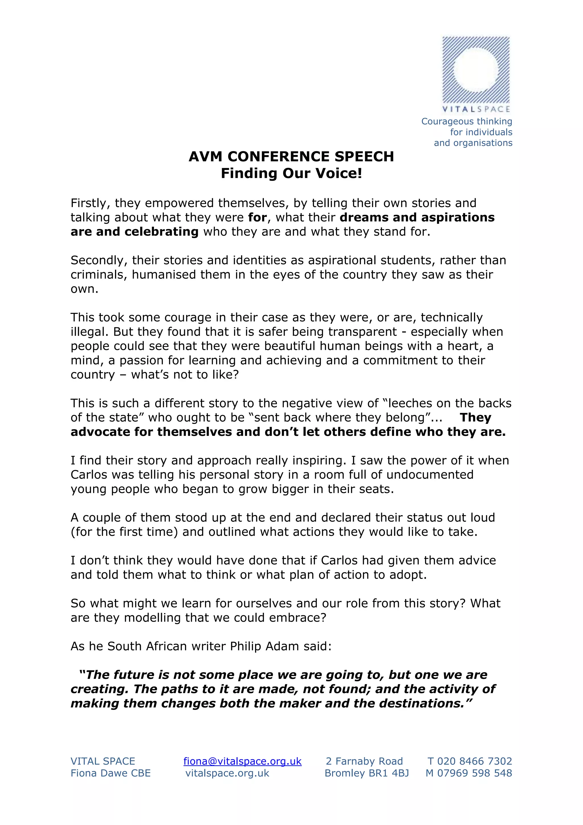 AVM CONFERENCE SPEECH
Finding Our Voice!

Courageous thinking
for individuals
and organisations

Firstly, they empowered themselves, by telling their own stories and
talking about what they were for, what their dreams and aspirations
are and celebrating who they are and what they stand for.
Secondly, their stories and identities as aspirational students, rather than
criminals, humanised them in the eyes of the country they saw as their
own.
This took some courage in their case as they were, or are, technically
illegal. But they found that it is safer being transparent - especially when
people could see that they were beautiful human beings with a heart, a
mind, a passion for learning and achieving and a commitment to their
country – what’s not to like?
This is such a different story to the negative view of “leeches on the backs
of the state” who ought to be “sent back where they belong”... They
advocate for themselves and don’t let others define who they are.
I find their story and approach really inspiring. I saw the power of it when
Carlos was telling his personal story in a room full of undocumented
young people who began to grow bigger in their seats.
A couple of them stood up at the end and declared their status out loud
(for the first time) and outlined what actions they would like to take.
I don’t think they would have done that if Carlos had given them advice
and told them what to think or what plan of action to adopt.
So what might we learn for ourselves and our role from this story? What
are they modelling that we could embrace?
As he South African writer Philip Adam said:
“The future is not some place we are going to, but one we are
creating. The paths to it are made, not found; and the activity of
making them changes both the maker and the destinations.”

VITAL SPACE
Fiona Dawe CBE

fiona@vitalspace.org.uk
vitalspace.org.uk

2 Farnaby Road
Bromley BR1 4BJ

T 020 8466 7302
M 07969 598 548

 