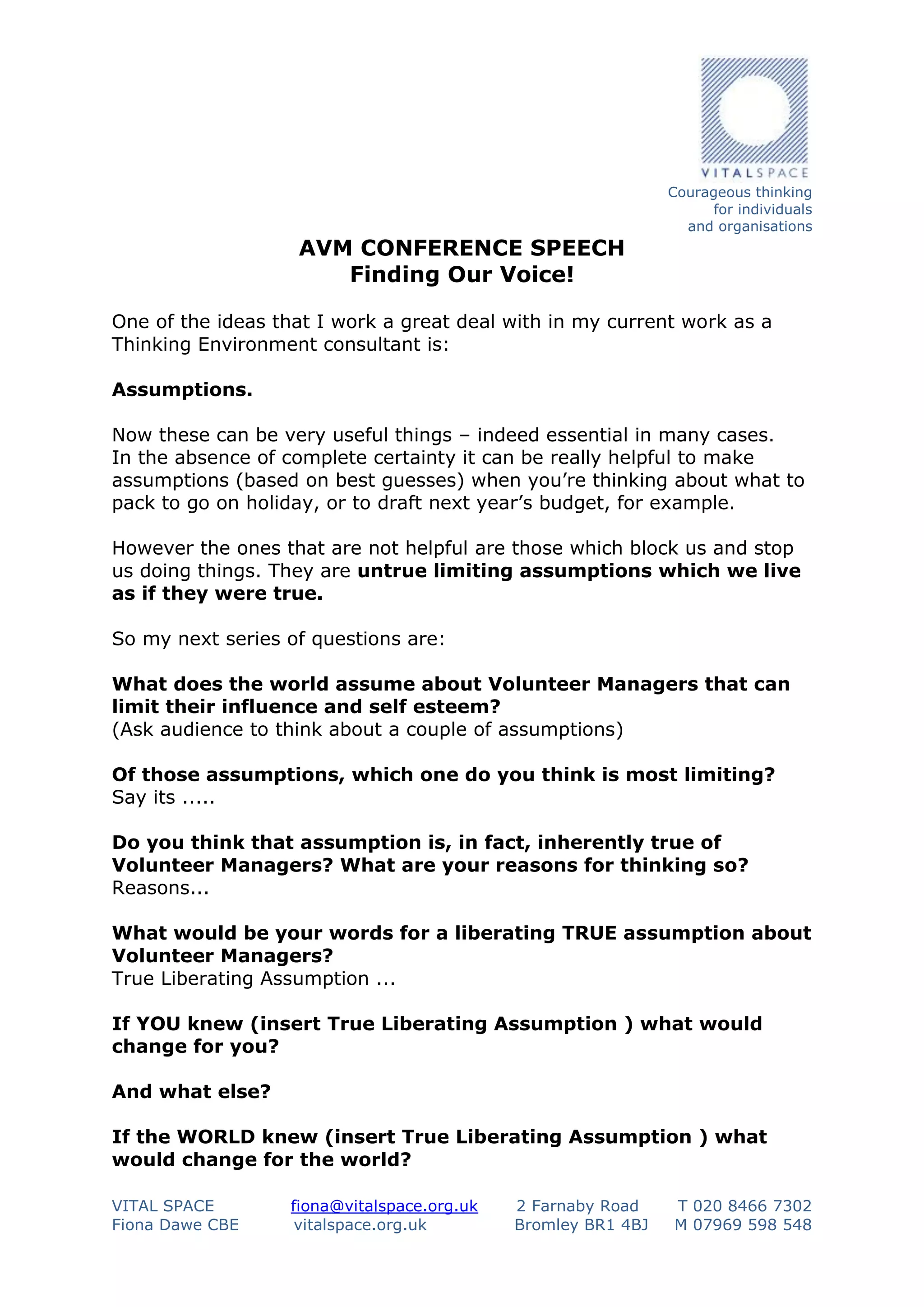 AVM CONFERENCE SPEECH
Finding Our Voice!

Courageous thinking
for individuals
and organisations

One of the ideas that I work a great deal with in my current work as a
Thinking Environment consultant is:
Assumptions.
Now these can be very useful things – indeed essential in many cases.
In the absence of complete certainty it can be really helpful to make
assumptions (based on best guesses) when you’re thinking about what to
pack to go on holiday, or to draft next year’s budget, for example.
However the ones that are not helpful are those which block us and stop
us doing things. They are untrue limiting assumptions which we live
as if they were true.
So my next series of questions are:
What does the world assume about Volunteer Managers that can
limit their influence and self esteem?
(Ask audience to think about a couple of assumptions)
Of those assumptions, which one do you think is most limiting?
Say its .....
Do you think that assumption is, in fact, inherently true of
Volunteer Managers? What are your reasons for thinking so?
Reasons...
What would be your words for a liberating TRUE assumption about
Volunteer Managers?
True Liberating Assumption ...
If YOU knew (insert True Liberating Assumption ) what would
change for you?
And what else?
If the WORLD knew (insert True Liberating Assumption ) what
would change for the world?
VITAL SPACE
Fiona Dawe CBE

fiona@vitalspace.org.uk
vitalspace.org.uk

2 Farnaby Road
Bromley BR1 4BJ

T 020 8466 7302
M 07969 598 548

 