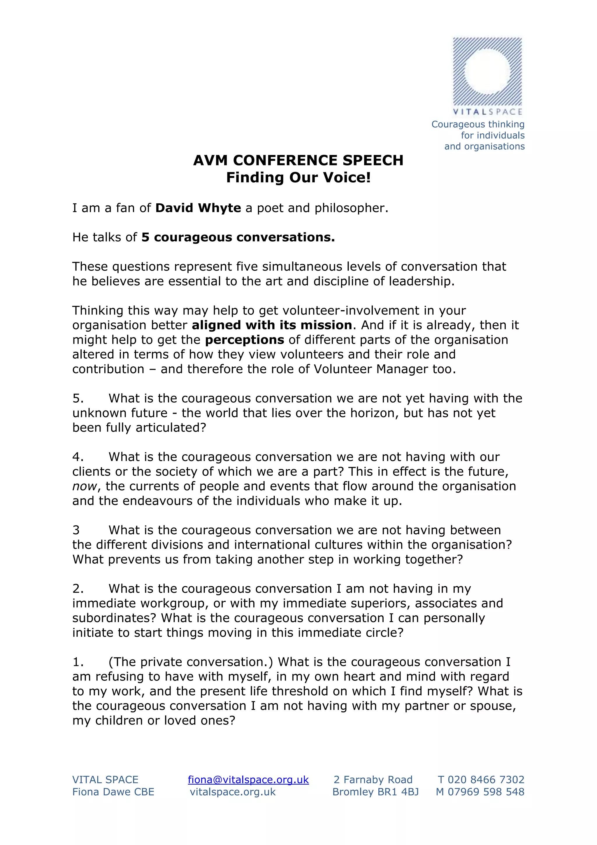 AVM CONFERENCE SPEECH
Finding Our Voice!

Courageous thinking
for individuals
and organisations

I am a fan of David Whyte a poet and philosopher.
He talks of 5 courageous conversations.
These questions represent five simultaneous levels of conversation that
he believes are essential to the art and discipline of leadership.
Thinking this way may help to get volunteer-involvement in your
organisation better aligned with its mission. And if it is already, then it
might help to get the perceptions of different parts of the organisation
altered in terms of how they view volunteers and their role and
contribution – and therefore the role of Volunteer Manager too.
5.
What is the courageous conversation we are not yet having with the
unknown future - the world that lies over the horizon, but has not yet
been fully articulated?
4.
What is the courageous conversation we are not having with our
clients or the society of which we are a part? This in effect is the future,
now, the currents of people and events that flow around the organisation
and the endeavours of the individuals who make it up.
3
What is the courageous conversation we are not having between
the different divisions and international cultures within the organisation?
What prevents us from taking another step in working together?
2.
What is the courageous conversation I am not having in my
immediate workgroup, or with my immediate superiors, associates and
subordinates? What is the courageous conversation I can personally
initiate to start things moving in this immediate circle?
1.
(The private conversation.) What is the courageous conversation I
am refusing to have with myself, in my own heart and mind with regard
to my work, and the present life threshold on which I find myself? What is
the courageous conversation I am not having with my partner or spouse,
my children or loved ones?

VITAL SPACE
Fiona Dawe CBE

fiona@vitalspace.org.uk
vitalspace.org.uk

2 Farnaby Road
Bromley BR1 4BJ

T 020 8466 7302
M 07969 598 548

 