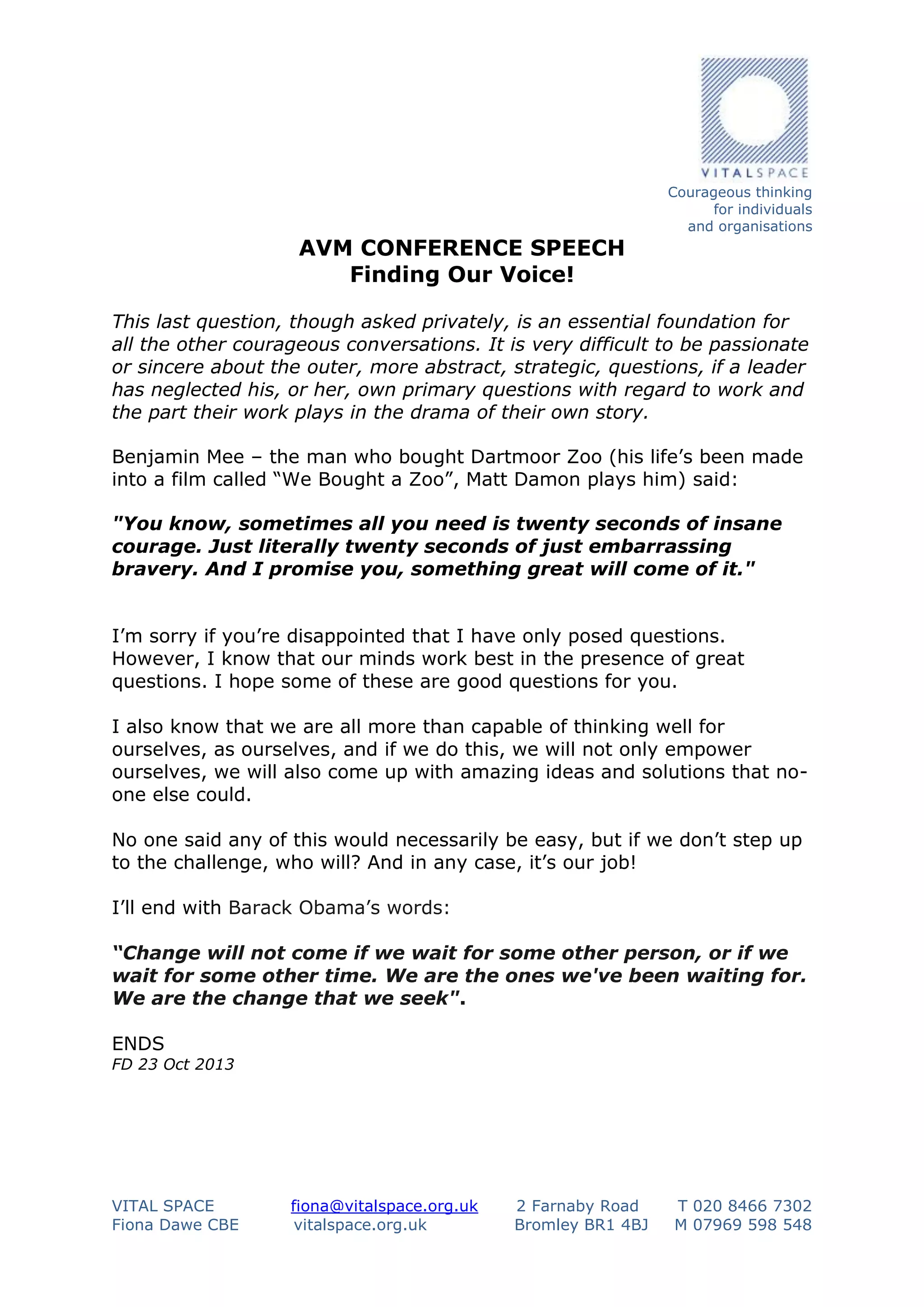 AVM CONFERENCE SPEECH
Finding Our Voice!

Courageous thinking
for individuals
and organisations

This last question, though asked privately, is an essential foundation for
all the other courageous conversations. It is very difficult to be passionate
or sincere about the outer, more abstract, strategic, questions, if a leader
has neglected his, or her, own primary questions with regard to work and
the part their work plays in the drama of their own story.
Benjamin Mee – the man who bought Dartmoor Zoo (his life’s been made
into a film called “We Bought a Zoo”, Matt Damon plays him) said:
"You know, sometimes all you need is twenty seconds of insane
courage. Just literally twenty seconds of just embarrassing
bravery. And I promise you, something great will come of it."
I’m sorry if you’re disappointed that I have only posed questions.
However, I know that our minds work best in the presence of great
questions. I hope some of these are good questions for you.
I also know that we are all more than capable of thinking well for
ourselves, as ourselves, and if we do this, we will not only empower
ourselves, we will also come up with amazing ideas and solutions that noone else could.
No one said any of this would necessarily be easy, but if we don’t step up
to the challenge, who will? And in any case, it’s our job!
I’ll end with Barack Obama’s words:
“Change will not come if we wait for some other person, or if we
wait for some other time. We are the ones we've been waiting for.
We are the change that we seek".
ENDS
FD 23 Oct 2013

VITAL SPACE
Fiona Dawe CBE

fiona@vitalspace.org.uk
vitalspace.org.uk

2 Farnaby Road
Bromley BR1 4BJ

T 020 8466 7302
M 07969 598 548

 