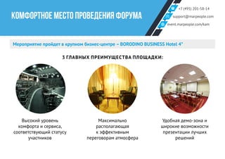 +7 (495) 201-58-14
support@marpeople.com
event.marpeople.com/kam
КОМФОРТНОЕ МЕСТО ПРОВЕДЕНИЯ ФОРУМА
Мероприятие пройдет в крупном бизнес-центре – BORODINO BUSINESS Hotel 4*
3 ГЛАВНЫХ ПРЕИМУЩЕСТВА ПЛОЩАДКИ:
Высокий уровень
комфорта и сервиса,
соответствующий статусу
участников
Максимально
располагающая
к эффективным
переговорам атмосфера
Удобная демо-зона и
широкие возможности
презентации лучших
решений
 