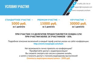 +7 (495) 201-58-14
support@marpeople.com
event.marpeople.com/kam
УСЛОВИЯ УЧАСТИЯ
СТАНДАРТНОЕ УЧАСТИЕ –
5000 руб.
за 1 делегата
PREMIUM-УЧАСТИЕ –
15000 руб.
за 1 делегата
VIP-УЧАСТИЕ –
30000 руб.
за 1 делегата
ПРИ УЧАСТИИ 2-Х ДЕЛЕГАТОВ ПРЕДОСТАВЛЯЕТСЯ СКИДКА 12%!
ПРИ УЧАСТИИ БОЛЕЕ 2Х УЧАСТНИКОВ – 30%.
Подробное описание включений в каждый тариф участия указан на сайте конференции:
http://event.marpeople.com/kam
Нет возможности лично приехать на конференцию?
Приобретайте доступ к видеотрансляции!
Вы сможете смотреть все сессии в режиме онлайн,
а затем и получить доступ к полному видеоархиву выступлений!
Стоимость видеотрансляции/записи - 3000 руб.
 