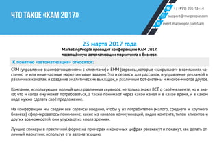 +7 (495) 201-58-14
support@marpeople.com
event.marpeople.com/kam
ЧТО ТАКОЕ «КАМ 2017»
23 марта 2017 года
MarketingPeople проводит конференцию KAM 2017,
посвящённую автоматизации маркетинга в бизнесе.
К понятию «автоматизация» относятся:
CRM (управление взаимоотношениями с клиентами) и EMM (сервисы, которые «закрывают» в компаниях ча-
стично те или иные частные маркетинговые задачи). Это и сервисы для рассылок, и управление рекламой в
различных каналах, и создание аналитических выкладок, и различные бот-системы и многое-многое другое.
Компании, использующие полный цикл различных сервисов, не только знают ВСЁ о своём клиенте, но и зна-
ют, что и когда ему может потребоваться, а также понимают через какой канал и в какое время, и в каком
виде нужно сделать своё предложение.
На конференции мы сведём все сервисы воедино, чтобы у их потребителей (малого, среднего и крупного
бизнеса) сформировалось понимание, какие из каналов коммуникаций, видов контента, типов клиентов и
других возможностей, они упускают из «поля зрения».
Лучшие спикеры в практичной форме на примерах и конечных цифрах расскажут и покажут, как делать от-
личный маркетинг, используя его автоматизацию.
 