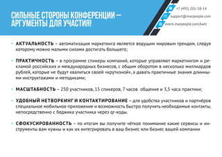 +7 (495) 201-58-14
support@marpeople.com
event.marpeople.com/kam
СИЛЬНЫЕ СТОРОНЫ КОНФЕРЕНЦИИ –
АРГУМЕНТЫ ДЛЯ УЧАСТИЯ!
‣‣ АКТУАЛЬНОСТЬ – автоматизация маркетинга является ведущим мировым трендом, следуя
которому можно малыми силами достигать большего;
‣‣ ПРАКТИЧНОСТЬ – в программе спикеры компаний, которые управляют маркетингом и ре-
кламой российских и международных бизнесов, с общим оборотом в несколько миллиардов
рублей, которые не будут хвалиться своей «крутизной», а давать практичные знания длинны-
ми инструктажами и методиками;
‣‣ МАСШТАБНОСТЬ – 250 участников, 15 спикеров, 7 часов общения и 3,5 часа практики;
‣‣ УДОБНЫЙ НЕТВОРКИНГ И КОНТАКТИРОВАНИЕ – для удобства участников и партнёров
специальное мобильное приложение и возможность быстро получить необходимые контакты,
непосредственно с беджика участника через qr-коды.
‣‣ СФОКУСИРОВАННОСТЬ – по итогам вы получите чёткое понимание какие сервисы и ин-
струменты вам нужны и как их интегрировать в ваш бизнес или бизнес вашей компании
 