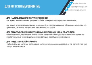 +7 (495) 201-58-14
support@marpeople.com
event.marpeople.com/kam
ДЛЯ КОГО ЭТО МЕРОПРИЯТИЕ
‣‣ ДЛЯ МАЛОГО, СРЕДНЕГО И КРУПНОГО БИЗНЕСА
где нужно малыми силами увеличить объём коммуникаций, продаж и аналитики;
где важно не потерять контакта с аудиторией, не потерять важного обращения клиента и по-
требителя, сигнала о потерях или о возможностях роста;
‣‣ ДЛЯ ПРЕДСТАВИТЕЛЕЙ МАРКЕТИНГОВЫХ, РЕКЛАМНЫХ, WEB И PR-АГЕНТСТВ
чтобы понимать, что сегодня нужно вашим клиентам и как сделать их кампании более ре-
зультативными, а также видеть возможности для своей диверсификации;
‣‣ ДЛЯ ПРЕДСТАВИТЕЛЕЙ СЕРВИСОВ
чтобы знать, где их точки роста, какие инструментарии нужны сегодня, и что потребуется уже
завтра и послезавтра.
 