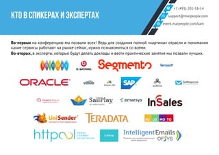 +7 (495) 201-58-14
support@marpeople.com
event.marpeople.com/kam
КТО В СПИКЕРАХ И ЭКСПЕРТАХ
Во-первых на конференцию мы позвали всех! Ведь для создания полной «картины» отрасли и понимания
какие сервисы работают на рынке сейчас, нужно познакомиться со всеми.
Во-вторых, в эксперты, которые будут делать доклады и вести практические занятия мы позвали лучших.
 