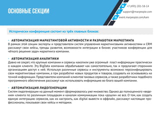 +7 (495) 201-58-14
support@marpeople.com
event.marpeople.com/kam
ОСНОВНЫЕ СЕКЦИИ
Исторически конференция состоит из трёх главных блоков:
‣‣ АВТОМАТИЗАЦИЯ МАРКЕТИНГОВОЙ АКТИВНОСТИ И РАЗРАБОТКИ МАРКЕТИНГА
В рамках этой секции эксперты и представители систем управления маркетинговыми активностями и CRM
расскажут свои кейсы, тренды развития, возможности интеграции в бизнес участников конференции для
чёткого решения задач маркетинга компании.
‣‣ АВТОМАТИЗАЦИЯ АНАЛИТИКИ
Давно не секрет, что крупные компании и сервисы накопили уже огромный пласт информации практически
о каждом клиенте. Эту BigData компании обрабатывают как самостоятельно, так и предлагают сторонним
организациям доступ к ней. Используя различные сервисы и инструменты возможно персонифицировать
свои маркетинговые кампании, а при разработке новых продуктов и товаров, создавать их основываясь на
точной информации.Представители компаний-клиентов таковых сервисов,а также разработчики подобного
программного обеспечения расскажут как использовать информацию во благо вашей компании.
‣‣ АВТОМАТИЗАЦИЯ ЛИДОГЕНЕРАЦИИ
Систем лидогенерации на данный момент сформировалось уже множество. Однако до полноценного «веде-
ния» клиента по различным площадкам и каналам коммуникации пока «дошли» не все. О том, как создать
единую интеграцию сервисов, как их настроить, как digital вывести в оффлайн, расскажут настоящие про-
фессионалы, показывая свои кейсы и методики.
 