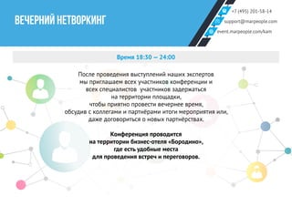 +7 (495) 201-58-14
support@marpeople.com
event.marpeople.com/kam
ВЕЧЕРНИЙ НЕТВОРКИНГ
Время 18:30 — 24:00
После проведения выступлений наших экспертов
мы приглашаем всех участников конференции и
всех специалистов участников задержаться
на территории площадки,
чтобы приятно провести вечернее время,
обсудив с коллегами и партнёрами итоги мероприятия или,
даже договориться о новых партнёрствах.
Конференция проводится
на территории бизнес-отеля «Бородино»,
где есть удобные места
для проведения встреч и переговоров.
 