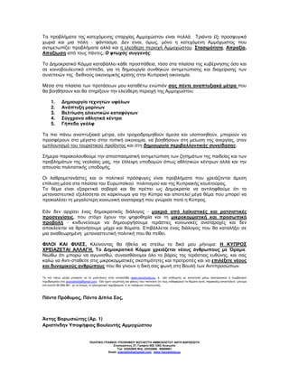 Τα προβλήµατα της κατεχόµενης επαρχίας Αµµοχώστου είναι πολλά. Τριάντα έξι προσφυγικά
χωριά και µια πόλη - φάντασµα. ∆εν είναι, όµως, µόνο η κατεχόµενη Αµµόχωστος που
αντιµετωπίζει προβλήµατα αλλά και η ελεύθερη περιοχή Αµµοχώστου. Στασιµότητα, Απραξία,
Απαξίωση από τους πάντες. Ο φτωχός συγγενής.

Το ∆ηµοκρατικό Κόµµα καταβάλλει κάθε προσπάθεια, τόσο στα πλαίσια της κυβέρνησης όσο και
σε κοινοβουλευτικό επίπεδο, για τη δηµιουργία συνθηκών αντιµετώπισης και διαχείρισης των
συνεπειών της διεθνούς οικονοµικής κρίσης στην Κυπριακή οικονοµία.

Μέσα στα πλαίσια των προτάσεων µου καταθέτω ενώπιόν σας πέντε αναπτυξιακά µέτρα που
θα βοηθήσουν και θα στηρίξουν την ελεύθερη περιοχή της Αµµοχώστου:

      1.     ∆ηµιουργία τεχνητών υφάλων
      2.     Ανάπτυξη µαρίνων
      3.     Βελτίωση αλιευτικών καταφύγιων
      4.     Σύγχρονα αθλητικά κέντρα
      5.     Γήπεδα γκόλφ

Τα πιο πάνω αναπτυξιακά µέτρα, εάν τροχιοδροµηθούν άµεσα και υλοποιηθούν, µπορούν να
προσφέρουν στο µέγιστο στην τοπική οικονοµία, να βοηθήσουν στη µείωση της ανεργίας, στον
εµπλουτισµό του τουριστικού προϊόντος και στη δηµιουργία περιβαλλοντικής συνείδησης.

Σήµερα παρακολουθούµε την αποσπασµατική αντιµετώπιση των ζητηµάτων της παιδείας και των
προβληµάτων της νεολαίας µας, την έλλειψη υποδοµών όπως αθλητικών κέντρων αλλά και την
απουσία πολιτιστικής υποδοµής.

Οι λαθροµετανάστες και οι πολιτικοί πρόσφυγες είναι προβλήµατα που χρειάζονται άµεση
επίλυση µέσα στα πλαίσια του Ευρωπαϊκού πολιτισµού και της Κυπριακής κουλτούρας.
Το θέµα είναι εξαιρετικά σοβαρό και θα πρέπει ως ∆ηµοκρατία να αντιληφθούµε ότι το
µεταναστευτικό εξελίσσεται σε καρκίνωµα για την Κύπρο και αποτελεί µέγα θέµα που µπορεί να
προκαλέσει τη µεγαλύτερη κοινωνική αναταραχή που γνώρισε ποτέ η Κύπρος.

Εάν δεν αρχίσει ένας δηµοκρατικός διάλογος - µακριά από λαϊκιστικές και ρατσιστικές
προσεγγίσεις, που στόχο έχουν την ψηφοθηρία και τη µικροκοµµατική και προσωπική
προβολή - κινδυνεύουµε να δηµιουργήσουµε τεράστιες κοινωνικές αναταραχές και δεν
αποκλείεται να θρηνήσουµε µέχρι και θύµατα. Επιβάλλεται ένας διάλογος που θα καταλήξει σε
µια αναθεωρηµένη µεταναστευτική πολιτική που θα πείθει.

ΦΙΛΟΙ ΚΑΙ ΦΙΛΕΣ, Κλείνοντας θα ήθελα να στείλω το δικό µου µήνυµα: Η ΚΥΠΡΟΣ
ΧΡΕΙΑΖΕΤΑΙ ΑΛΛΑΓΗ. Το ∆ηµοκρατικό Κόµµα χρειάζεται νέους άνθρωπους µε Όραµα.
Νιώθω ότι µπορώ να αγωνισθώ, συναισθάνοµαι όλο το βάρος της τεράστιας ευθύνης, και σας
καλώ να Αντι-σταθείτε στις µικροκοµµατικές σκοπιµότητες και προτροπές και να επιλέξετε νέους
και δυναµικούς ανθρώπους που θα γίνουν η δική σας φωνή στη Βουλή των Αντιπροσώπων.

Τα πιο πάνω µέτρα µπορείτε να τα µελετήσετε στην ιστοσελίδα www.varoshiotis.eu, ή εάν επιθυµείτε µε αποστολή µέσω ηλεκτρονικού ή συµβατικού
ταχυδροµείου στο avaroshiotis@gmail.com. Eάν έχετε γνωστούς και φίλους που πιστεύετε ότι τους ενδιαφέρουν τα θέµατα αυτά, παρακαλώ αποστείλετε µήνυµα
στο κινητό 99 689 961 µε το όνοµα, το ηλεκτρονικό ταχυδροµείο, ή το τηλέφωνο επικοινωνίας.



Πάντα Πρόθυµος, Πάντα ∆ίπλα Σας,



Άντης Βαρωσιώτης (Αρ. 1)
Αριστίνδην Υποψήφιος Βουλευτής Αµµοχώστου


                                  ΠΟΛΙΤΙΚΟ ΓΡΑΦΕΙΟ ΥΠΟΨΗΦΙΟΥ ΒΟΥΛΕΥΤΗ ΑΜΜΟΧ ΣΤΟΥ ΑΝΤΗ ΒΑΡ ΣΙ ΤΗ
                                                Στασικράτους 37, Γραφείο 802 1065 Λευκωσία
                                                   Τηλ: 22552800 Φαξ: 22552888, 99689961
                                             Email: avaroshiotis@gmail.com, www.Varoshiotis.eu
 