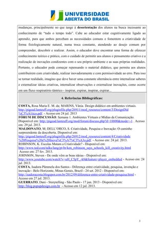 mudanças, principalmente no que tange à desorientação dos alunos na busca incessante ao
conhecimento de “tudo o tempo todo”. Cabe ao educador estar cognitivamente ligado ao
aprendiz, para que ambos percebam as necessidades comuns e fomentem a criatividade de
forma fisiologicamente natural, numa troca constante, atendendo ao desejo comum por
compreender, descobrir e realizar. Assim, o educador deve encontrar uma forma de oferecer
conhecimento teórico e prático, com o cuidado de permitir aos alunos o pensamento criativo e a
realização de inovações condizentes com o seu próprio ambiente e as suas próprias realidades.
Portanto, o educador pode começar repensando o material didático, que permita aos alunos
contribuírem com criatividade, realizar inovadoramente e com permissividade ao erro. Para isso
se tornar realidade, imagino que deve haver uma constante alternância entre internalizar saberes
e externalizar ideias criativas, internalizar observações e externalizar inovações, como ocorre
em um fluxo respiratório tântrico - inspirar, expirar, inspirar, expirar...
4. Referências Bibliográficas:
COSTA, Rosa Maria E. M. da; MARINS, Vânia. Design didático em ambientes virtuais.
http://pigead.lanteuff.org/pluginfile.php/26911/mod_resource/content/3/DesignDid
%C3%A1tico.pdf. - Acesso em 24 jul. 2013
FÓRUM DE DISCUSSÃO. Semana 1. Ambientes Virtuais e Mídias da Comunicação.
Disponível em: http://pigead.lanteuff.org/mod/forum/discuss.php?d=18800&mode=-1 . Acesso
em: 29 jul. 2013.
MALDONATO, M; DELL’ORCO, S. Criatividade, Pesquisa e Inovação: O caminho
surpreendente da descoberta. Disponível em:
http://pigead.lanteuff.org/pluginfile.php/26912/mod_resource/content/4/Criatividade
%20Pesquisa%20e%20Inova%C3%A7%C3%A3o.pdf. - Acesso em: 24 jul. 2013.
ROBINSON, K. Escolas Matam a Criatividade? - Disponível em:
http://www.ted.com/talks/lang/pt-br/ken_robinson_says_schools_kill_creativity.html
Acesso em: 27 fev. 2013.
JOHNSON, Steven - De onde vêm as boas ideias - Disponível em:
http://www.youtube.com/watch?v=uH_C5pY_-k8&feature=player_embedded - Acesso em: 24
jul. 2013.
COSTA, Isadora Pâmmela dos Santos - Diferença entre criatividade, pesquisa, invenção e
inovação - Belo Horizonte, Minas Gerais, Brazil - 24 set. 2012 - Disponível em:
http://isadoracosta.blogspot.com.br/2012/09/diferenca-entre-criatividade-pesquisa.html -
Acesso em 27 jul. 2013.
GUERRATO, Dani - Storytelling - São Paulo - 17 jun. 2013 - Disponível em:
http://blog.popupdesign.com.br - Acesso em 12 jul. 2013.
3
 