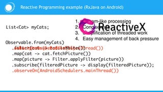 Observable.from(myCats)
Reactive Programming example (RxJava on Android)
List<Cat> myCats;
.subscribeOn(Schedulers.newThread())
.observeOn(AndroidSchedulers.mainThread())
.filter(cat -> cat.isWhite())
.map(cat -> cat.fetchPicture())
.map(picture -> Filter.applyFilter(picture))
.subscribe(filteredPicture -> display(filteredPicture));
.onBackpressureBuffer(16)
1. Stream-like processing
2. Conciseness
3. Simplification of threaded work
4. Easy management of back pressure
 