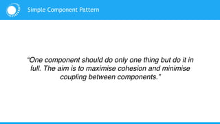 Simple Component Pattern
“One component should do only one thing but do it in
full. The aim is to maximise cohesion and minimise
coupling between components.”
 