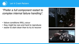 Let it Crash Pattern
"Prefer a full component restart to
complex internal failure handling".
• failure conditions WILL occur
• they might be rare and hard to reproduce
• easier to start clean than to try to recover
 