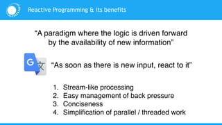 Reactive Programming & its benefits
1. Stream-like processing
2. Easy management of back pressure
3. Conciseness
4. Simplification of parallel / threaded work
“A paradigm where the logic is driven forward
by the availability of new information”
“As soon as there is new input, react to it”
 