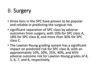 B. Surgery
• three tiers in the SPC have proven to be popular
and reliable in predicting the surgical risk.
• significant separation of SPC class by adverse
outcomes from surgery, with 10% for SPC class A,
18% for SPC class B, and more than 30% for SPC
class C.
• The Lawton-Young grading system has a significant
impact on predicted risk for SPC class B, with an
approximately 10%, 20%, 25%, 40%, and 65%
adverse outcome risk for Lawton-Young grades of 4,
5, 6, 7, and 8, respectively.
 