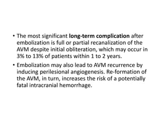 • The most significant long-term complication after
embolization is full or partial recanalization of the
AVM despite initial obliteration, which may occur in
3% to 13% of patients within 1 to 2 years.
• Embolization may also lead to AVM recurrence by
inducing perilesional angiogenesis. Re-formation of
the AVM, in turn, increases the risk of a potentially
fatal intracranial hemorrhage.
 