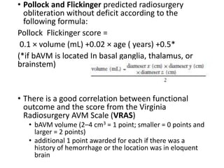 • Pollock and Flickinger predicted radiosurgery
obliteration without deficit according to the
following formula:
Pollock Flickinger score =
0.1 × volume (mL) +0.02 × age ( years) +0.5*
(*if bAVM is located In basal ganglia, thalamus, or
brainstem)
• There is a good correlation between functional
outcome and the score from the Virginia
Radiosurgery AVM Scale (VRAS)
• bAVM volume (2–4 cm3 = 1 point; smaller = 0 points and
larger = 2 points)
• additional 1 point awarded for each if there was a
history of hemorrhage or the location was in eloquent
brain
 