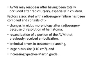 • AVMs may reappear after having been totally
occluded after radiosurgery, especially in children.
Factors associated with radiosurgery failure has been
compiled and consists of :-
• changes in nidus morphology after radiosurgery
because of resolution of hematoma,
• recanalization of a portion of the AVM that
previously received embolization,
• technical errors in treatment planning,
• large nidus size (>10 cm3), and
• Increasing Spetzler-Martin grade.
 