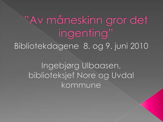 ”Av måneskinn gror det ingenting” Bibliotekdagene  8. og 9. juni 2010 Ingebjørg Ulbaasen,  biblioteksjef Nore og Uvdal kommune 