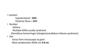 • Location
Supratentorial – 85%
Posterior fossa – 15%
• Number
Solitary
Multiple AVMs usually syndromic
(Hereditary hemorrhagic telangiectasia,Wyburn-Mason syndrome).
• Size
Varies from microscopic to giant
Most symptomatic AVMs are 3-6 cm.
 