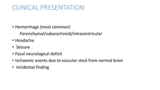 CLINICAL PRESENTATION
• Hemorrhage (most common)
Parenchymal/subarachnoid/intraventricular
• Headache
• Seizure
• Focal neurological deficit
• Ischaemic events due to vascular steal from normal brain
• Incidental finding
 