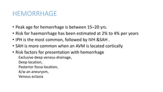 HEMORRHAGE
• Peak age for hemorrhage is between 15–20 yrs.
• Risk for haemorrhage has been estimated at 2% to 4% per years
• IPH is the most common, followed by IVH &SAH .
• SAH is more common when an AVM is located cortically
• Risk factors for presentation with hemorrhage
Exclusive deep venous drainage,
Deep location,
Posterior fossa location,
A/w an aneurysm,
Venous ectasia
 